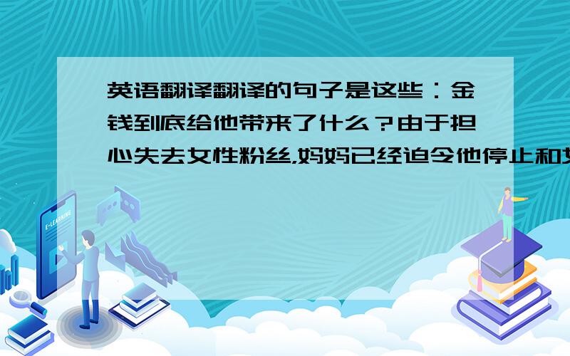 英语翻译翻译的句子是这些：金钱到底给他带来了什么？由于担心失去女性粉丝，妈妈已经迫令他停止和女性的交往金钱是让他堕落还是激励他继续前进？如果不及时转型，他很有可能被更