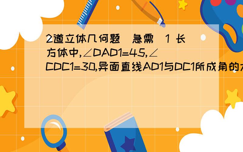 2道立体几何题（急需）1 长方体中,∠DAD1=45,∠CDC1=30,异面直线AD1与DC1所成角的大小是?2 已知过球面上ABC三点的截面和球心的距离等于半径的一半,且AB=BC=AC=2,则球的体积是?