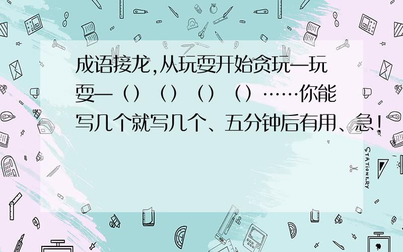 成语接龙,从玩耍开始贪玩—玩耍—（）（）（）（）……你能写几个就写几个、五分钟后有用、急!