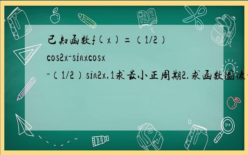 已知函数f(x)=（1/2）cos2x-sinxcosx-（1/2）sin2x,1求最小正周期2.求函数图像的对称轴方程 3.求函数单调区间 .