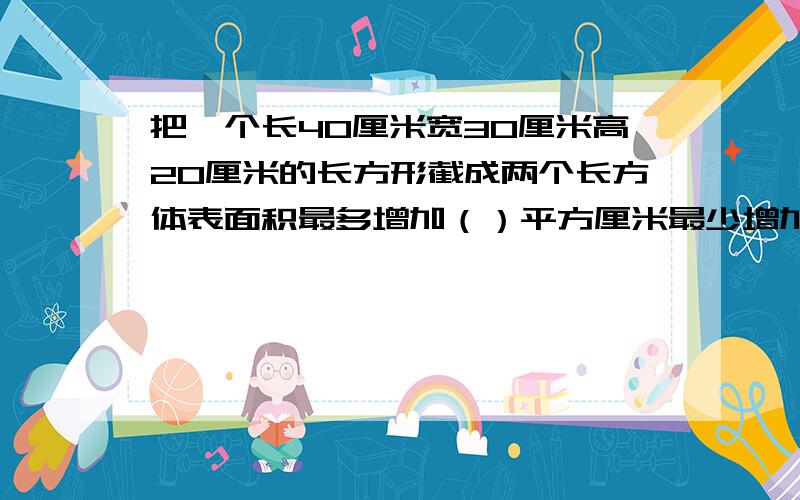 把一个长40厘米宽30厘米高20厘米的长方形截成两个长方体表面积最多增加（）平方厘米最少增加（）平方厘米!