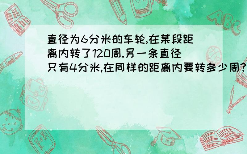 直径为6分米的车轮,在某段距离内转了120周.另一条直径只有4分米,在同样的距离内要转多少周?