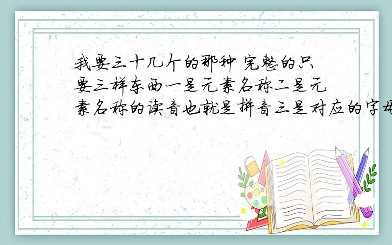 我要三十几个的那种 完整的只要三样东西一是元素名称二是元素名称的读音也就是拼音三是对应的字母就和三楼那种差不多不过希望可以写完整有三十几个那种老师叫我们初二就开始背啊还