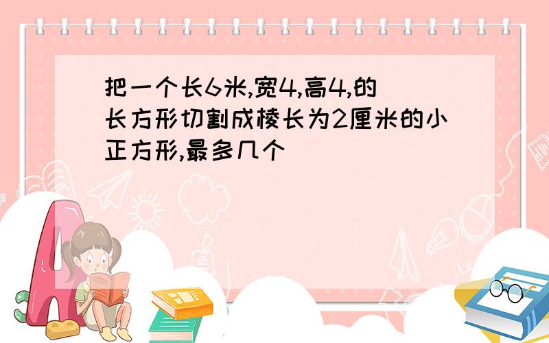 把一个长6米,宽4,高4,的长方形切割成棱长为2厘米的小正方形,最多几个