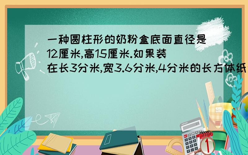 一种圆柱形的奶粉盒底面直径是12厘米,高15厘米.如果装在长3分米,宽3.6分米,4分米的长方体纸盒内,每箱最多可装多少盒奶粉 等1小时