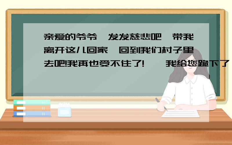 亲爱的爷爷,发发慈悲吧,带我离开这儿回家,回到我们村子里去吧!我再也受不住了!……我给您跪下了,我会永远为您祷告上帝.带我离开这儿吧,要不,我就要死了!……从中你体会到什么?文中省