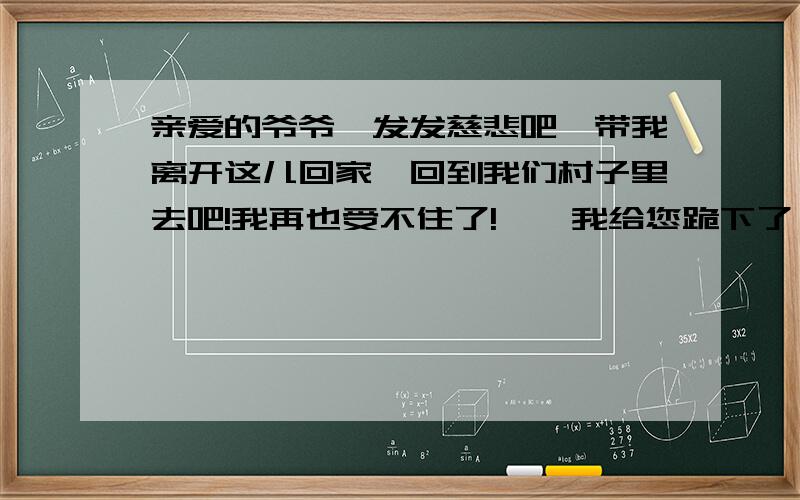 亲爱的爷爷,发发慈悲吧,带我离开这儿回家,回到我们村子里去吧!我再也受不住了!……我给您跪下了,我永远为您祷告上帝.带我离开这儿吧,要不,我就要死了!……” 应该用什么语气来读,体会