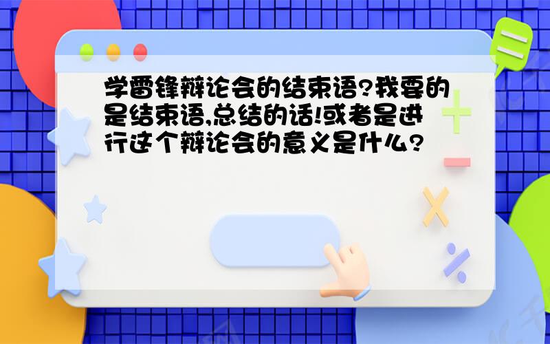 学雷锋辩论会的结束语?我要的是结束语,总结的话!或者是进行这个辩论会的意义是什么?