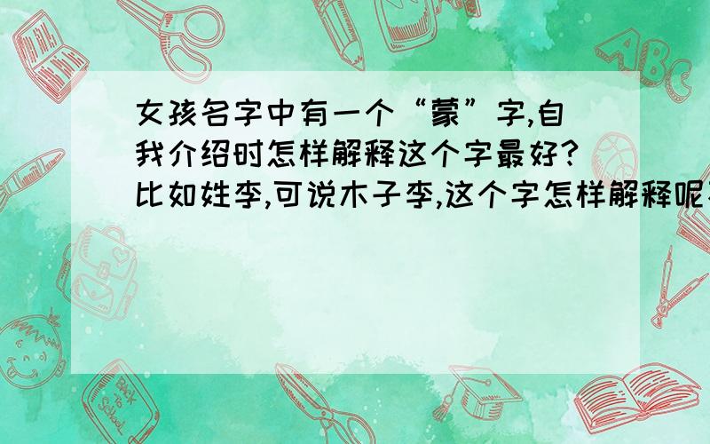 女孩名字中有一个“蒙”字,自我介绍时怎样解释这个字最好?比如姓李,可说木子李,这个字怎样解释呢不一定要拆字,最好做一些有意义的联想.比如说阳,阳光