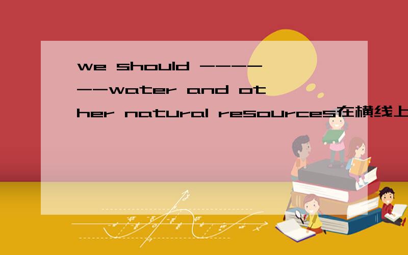 we should ------water and other natural resources在横线上填一个单词,只能是一个