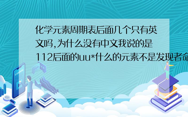 化学元素周期表后面几个只有英文吗,为什么没有中文我说的是112后面的uu*什么的元素不是发现者命名的么怎么会有未命名的元素