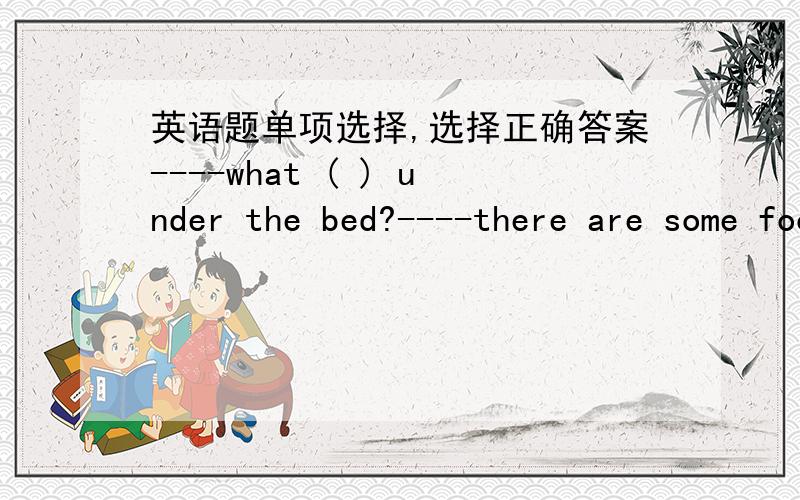 英语题单项选择,选择正确答案----what ( ) under the bed?----there are some footballs.A.are B./ C.is D.be