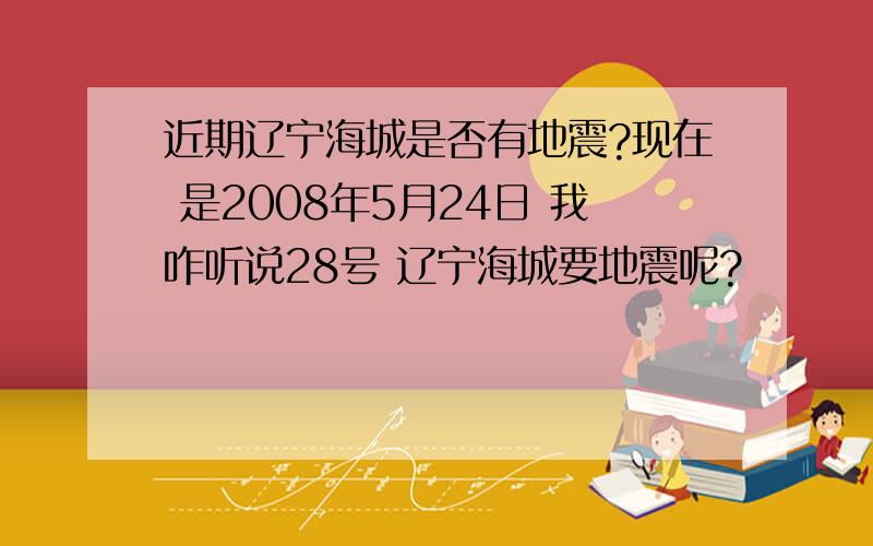 近期辽宁海城是否有地震?现在 是2008年5月24日 我咋听说28号 辽宁海城要地震呢?