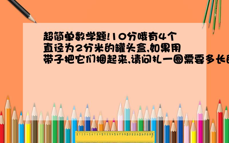 超简单数学题!10分哦有4个直径为2分米的罐头盒,如果用带子把它们捆起来,请问扎一圈需要多长的带子?（接头处不算）可以告诉我算示吗