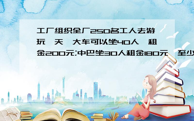 工厂组织全厂250名工人去游玩一天,大车可以坐40人,租金200元;中巴坐30人租金180元,至少要几辆车?至少要几元钱?.快