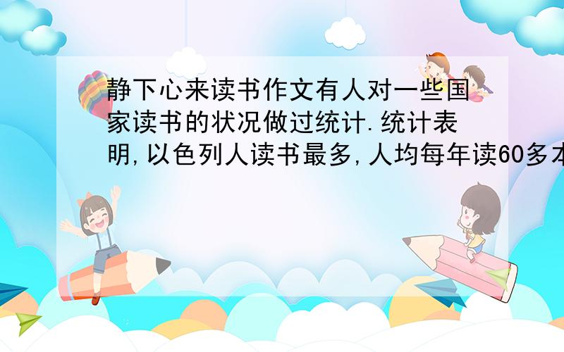 静下心来读书作文有人对一些国家读书的状况做过统计.统计表明,以色列人读书最多,人均每年读60多本书,美国人均每年读40多本书.中国人读书少,人均每年读5本.”胸有诗书气白华,最是书香能