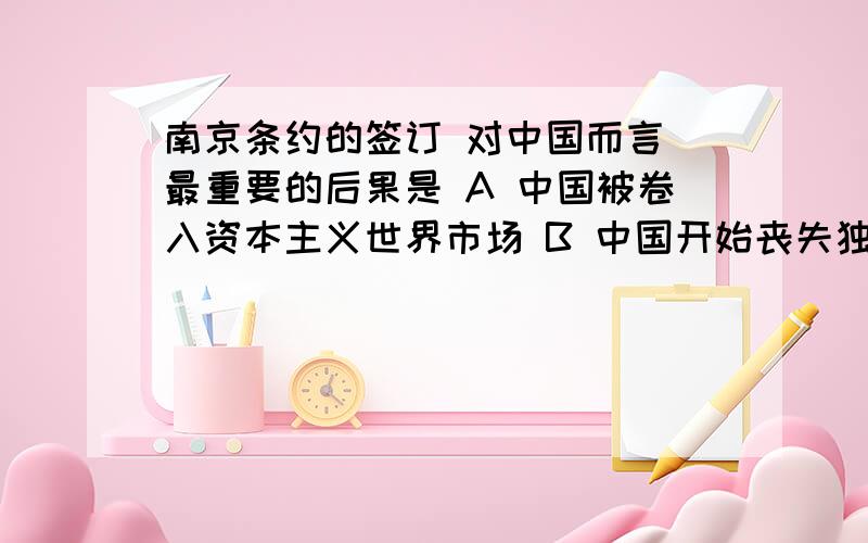 南京条约的签订 对中国而言 最重要的后果是 A 中国被卷入资本主义世界市场 B 中国开始丧失独立自主的地位