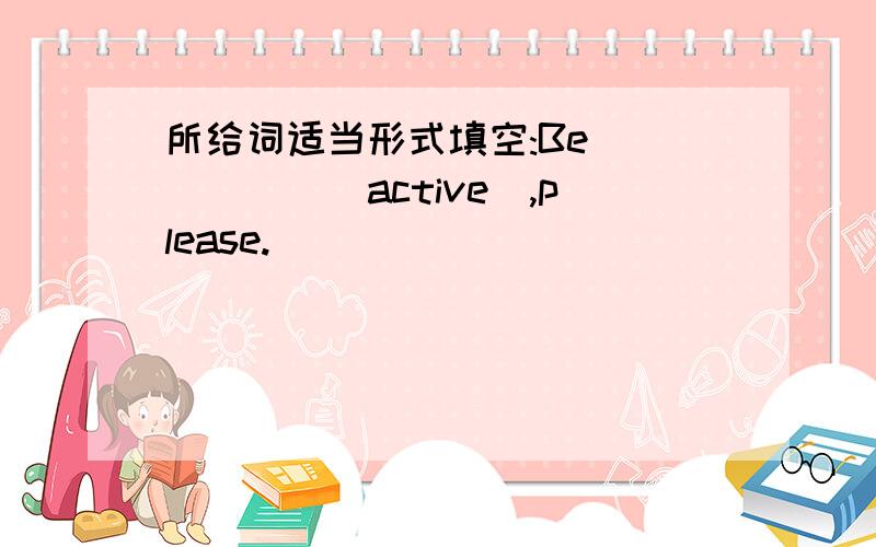 所给词适当形式填空:Be _____(active),please.