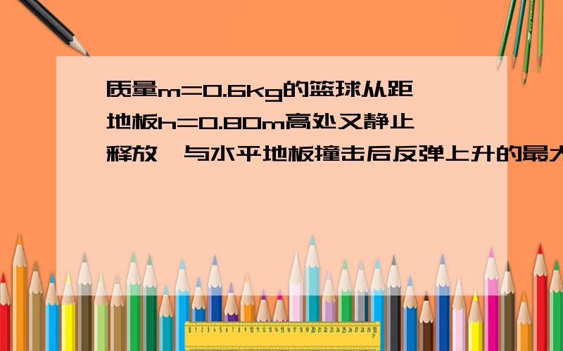 质量m=0.6kg的篮球从距地板h=0.80m高处又静止释放,与水平地板撞击后反弹上升的最大高度h=0.45m.从释放到质量m=0.6Kg的篮球从距地板H=0.80m高处又静止释放,与水平地板撞击后反弹上升的最大高度h=