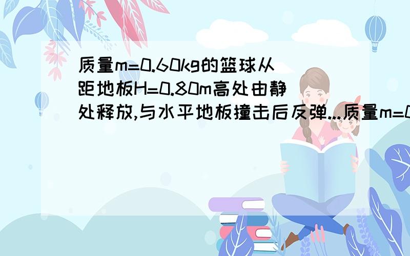 质量m=0.60kg的篮球从距地板H=0.80m高处由静处释放,与水平地板撞击后反弹...质量m=0.60kg的篮球从距地板H=0.80m高处由静处释放,与水平地板撞击后反弹上升的最大高度h=0.45m,从释放弹跳至h高处经