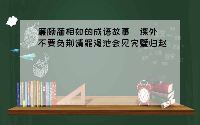 廉颇蔺相如的成语故事（课外）不要负荆请罪渑池会见完璧归赵