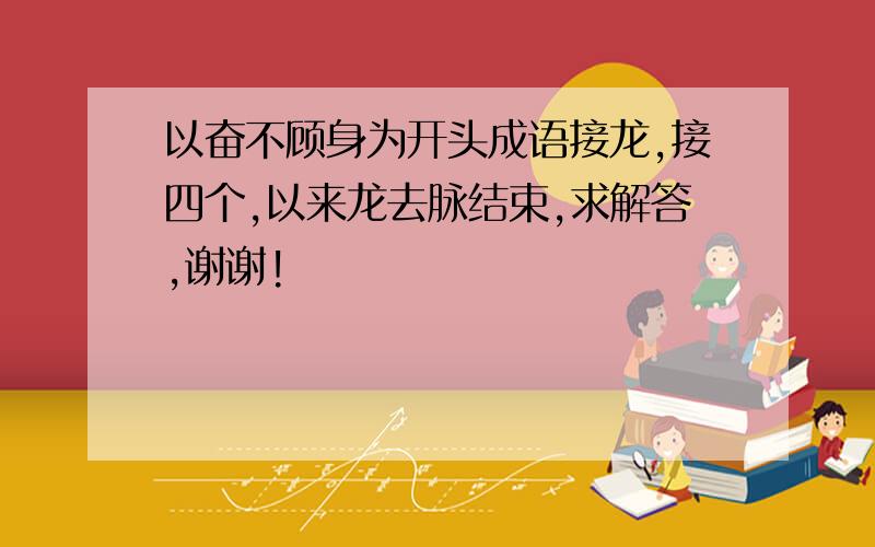 以奋不顾身为开头成语接龙,接四个,以来龙去脉结束,求解答,谢谢!