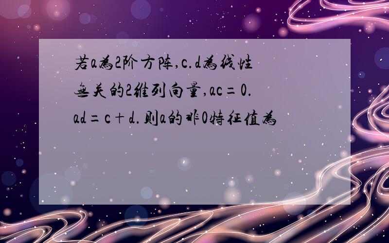 若a为2阶方阵,c.d为线性无关的2维列向量,ac=0.ad=c+d.则a的非0特征值为