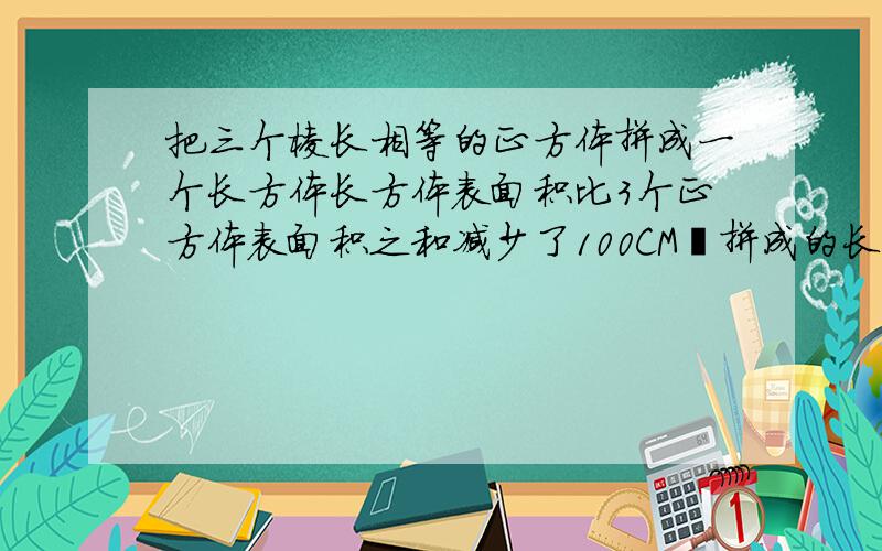 把三个棱长相等的正方体拼成一个长方体长方体表面积比3个正方体表面积之和减少了100CM²拼成的长方体的表面积是几平方CM