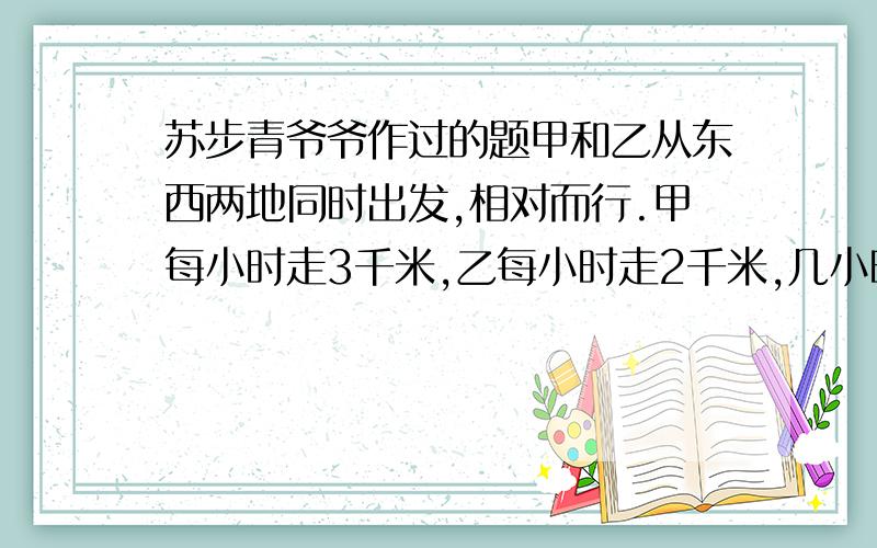 苏步青爷爷作过的题甲和乙从东西两地同时出发,相对而行.甲每小时走3千米,乙每小时走2千米,几小时两人相遇?如果甲带了一只狗和甲同时出发,狗已每小时5千米的速度向乙奔去,遇到乙后即回