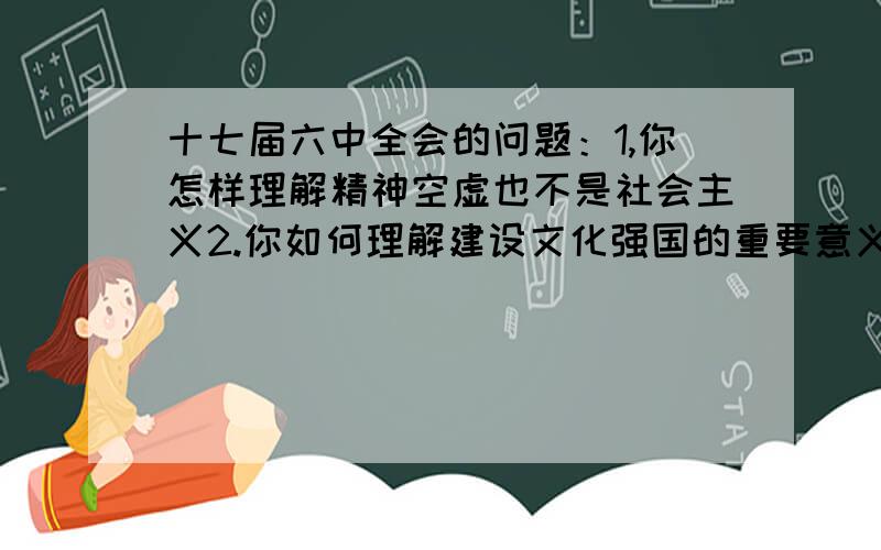 十七届六中全会的问题：1,你怎样理解精神空虚也不是社会主义2.你如何理解建设文化强国的重要意义?3.你如3.你如何理解文化自觉和文化自信4.你如何理解社会主义核心价值体系是兴国之魂5