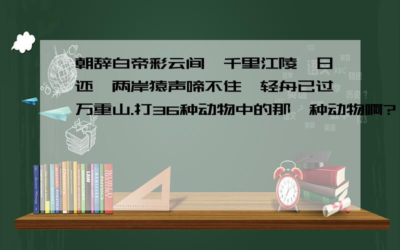 朝辞白帝彩云间,千里江陵一日还,两岸猿声啼不住,轻舟已过万重山.打36种动物中的那一种动物啊?