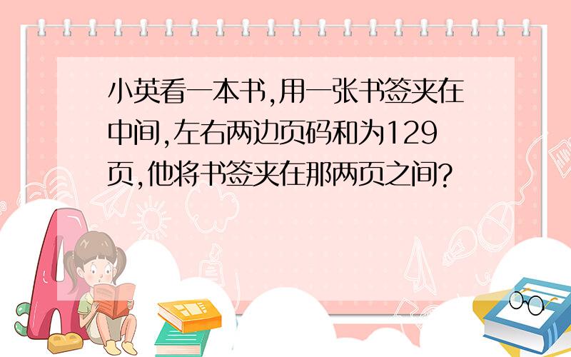 小英看一本书,用一张书签夹在中间,左右两边页码和为129页,他将书签夹在那两页之间?