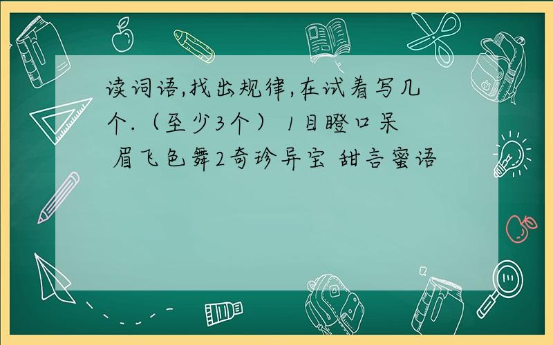 读词语,找出规律,在试着写几个.（至少3个） 1目瞪口呆 眉飞色舞2奇珍异宝 甜言蜜语