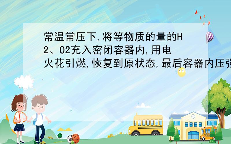 常温常压下,将等物质的量的H2、O2充入密闭容器内,用电火花引燃,恢复到原状态,最后容器内压强为反应前压强的（ ）A.1/2 B.1/3 C.1/4 D.3/4