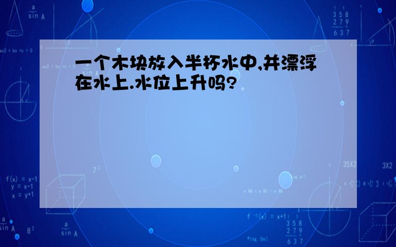 一个木块放入半杯水中,并漂浮在水上.水位上升吗?