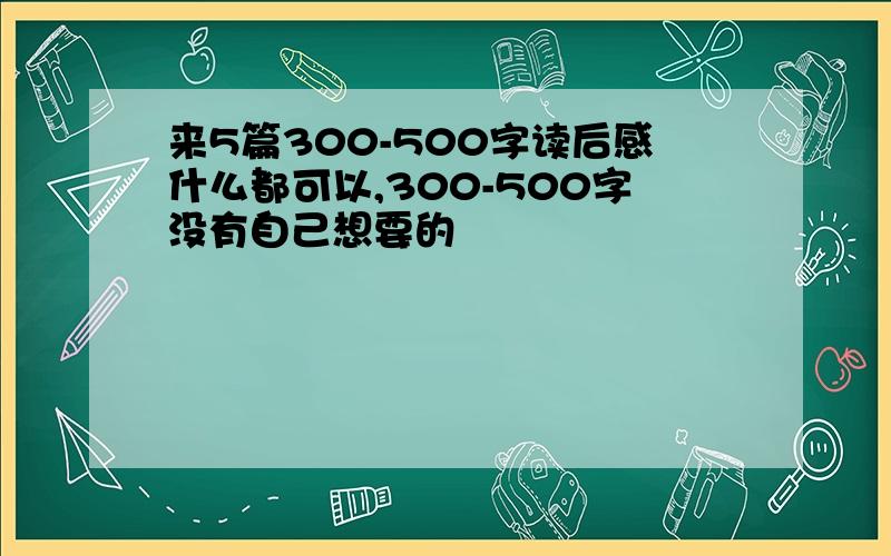 来5篇300-500字读后感什么都可以,300-500字没有自己想要的