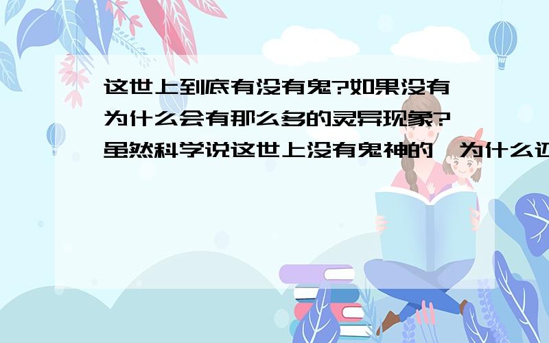 这世上到底有没有鬼?如果没有为什么会有那么多的灵异现象?虽然科学说这世上没有鬼神的,为什么还会有那么多人声称见到鬼了呢?还有许许多多的很奇怪的灵异现象到底怎么回事呢?我的好