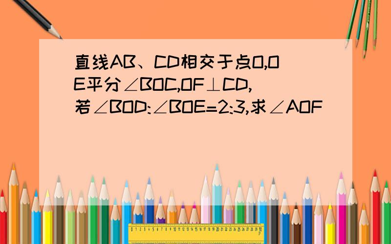 直线AB、CD相交于点O,OE平分∠BOC,OF⊥CD,若∠BOD:∠BOE=2:3,求∠AOF