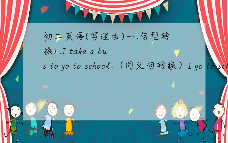 初二英语(写理由)一.句型转换1.I take a bus to go to school.（同义句转换）I go to school ____________ ___________.2.He often (watches TV) after school(对划线部分提问)_________ _________ he often ____________ after school?3.It