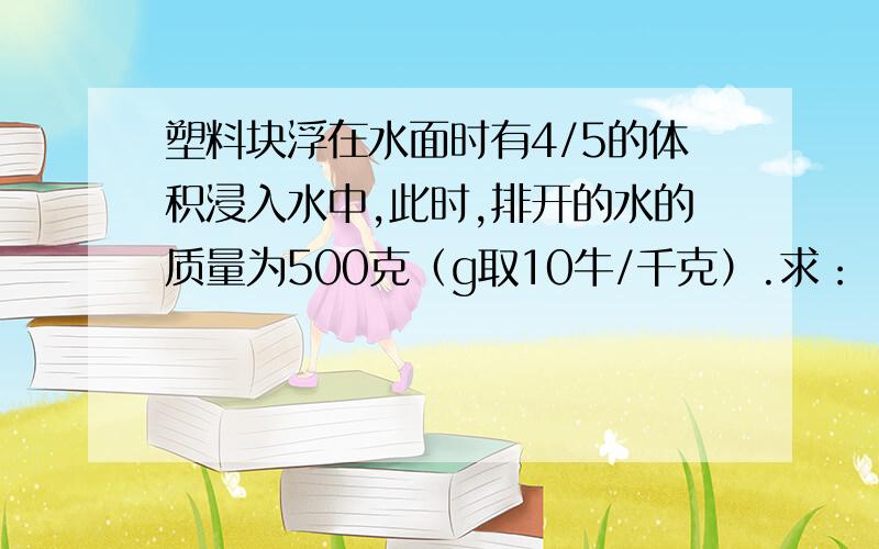 塑料块浮在水面时有4/5的体积浸入水中,此时,排开的水的质量为500克（g取10牛/千克）.求：（1）塑料块受到的浮力是多大?（2）塑料块的体积是多少立方米?（3）塑料块的密度是多大?