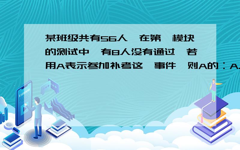 某班级共有56人,在第一模块的测试中,有8人没有通过,若用A表示参加补考这一事件,则A的：A.概率为七分之A.概率为七分之一 B 频率为七分之一 C 频率为八 D 概率接近七分之一