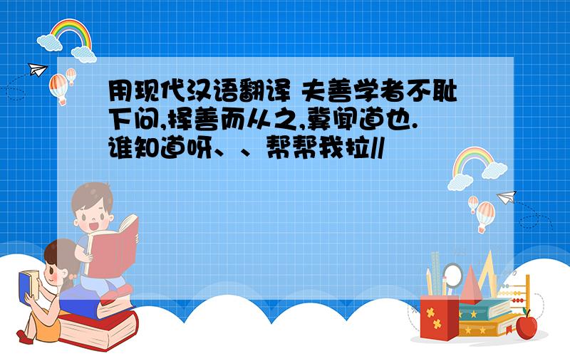 用现代汉语翻译 夫善学者不耻下问,择善而从之,冀闻道也.谁知道呀、、帮帮我拉//