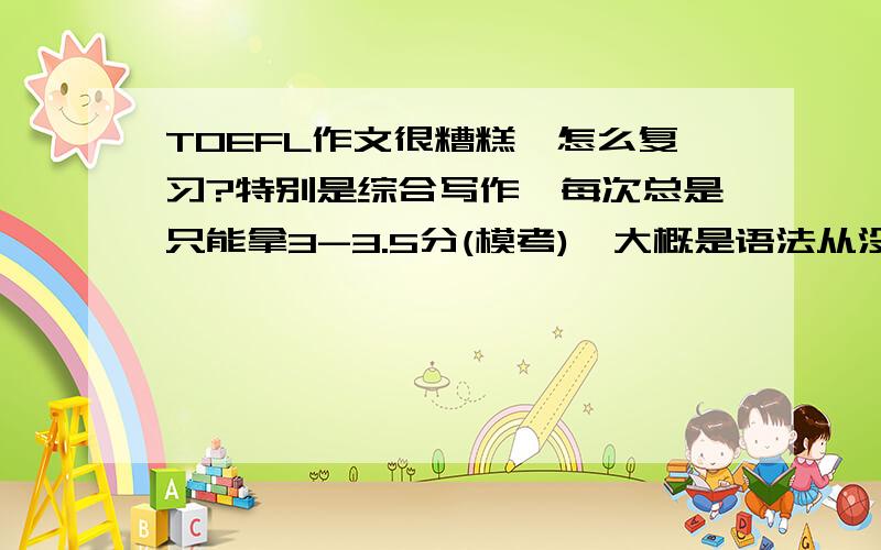 TOEFL作文很糟糕,怎么复习?特别是综合写作,每次总是只能拿3-3.5分(模考),大概是语法从没学过的缘故吧.怎么提高比较好?大概11月份考第一次,都慌得不知道怎么复习了,