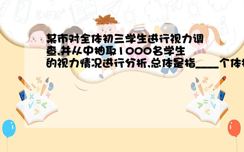 某市对全体初三学生进行视力调查,并从中抽取1000名学生的视力情况进行分析,总体是指____个体指___样本指?