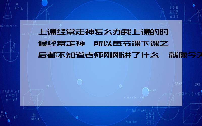 上课经常走神怎么办我上课的时候经常走神,所以每节课下课之后都不知道老师刚刚讲了什么,就像今天有一节化学课,一节课45分钟,但是我统计了一下我走神了9次.我到底该怎么办?