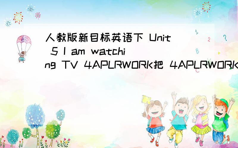 人教版新目标英语下 Unit 5 I am watching TV 4APLRWORK把 4APLRWORK 改为一个小故事.