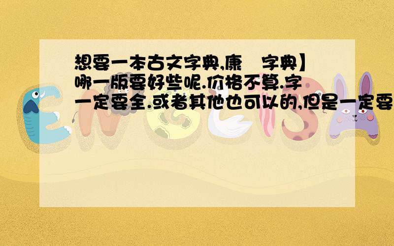 想要一本古文字典,康煕字典】哪一版要好些呢.价格不算.字一定要全.或者其他也可以的,但是一定要字全纸张的质量一定要好点的,字繁体.越细致越好,近来爱看古文,买了本古代汉语字典,根本