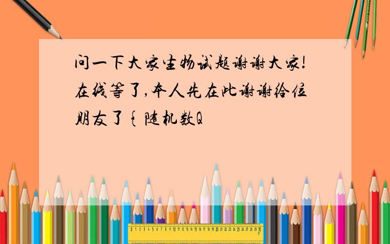 问一下大家生物试题谢谢大家!在线等了,本人先在此谢谢给位朋友了{随机数Q