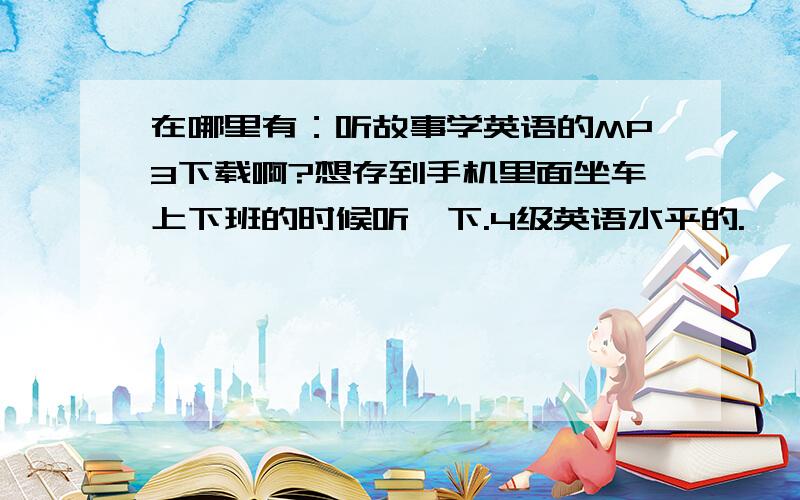 在哪里有：听故事学英语的MP3下载啊?想存到手机里面坐车上下班的时候听一下.4级英语水平的.