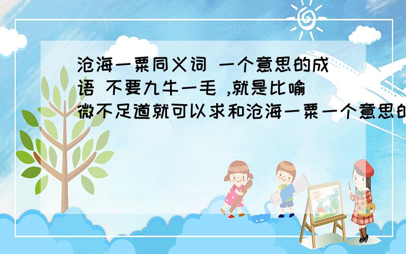 沧海一粟同义词 一个意思的成语 不要九牛一毛 ,就是比喻微不足道就可以求和沧海一粟一个意思的成语 不要九牛一毛 ,就是比喻微不足道就可以我要做个对仗,大概意思是人.好比沧海之一粟,